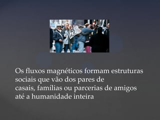 Os fluxos magnéticos formam estruturas
sociais que vão dos pares de
casais, famílias ou parcerias de amigos
até a humanidade inteira

 