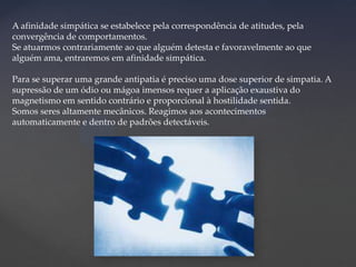 A afinidade simpática se estabelece pela correspondência de atitudes, pela
convergência de comportamentos.
Se atuarmos contrariamente ao que alguém detesta e favoravelmente ao que
alguém ama, entraremos em afinidade simpática.
Para se superar uma grande antipatia é preciso uma dose superior de simpatia. A
supressão de um ódio ou mágoa imensos requer a aplicação exaustiva do
magnetismo em sentido contrário e proporcional à hostilidade sentida.
Somos seres altamente mecânicos. Reagimos aos acontecimentos
automaticamente e dentro de padrões detectáveis.

 
