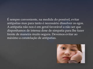 É sempre conveniente, na medida do possível, evitar
antipatias mas para tanto é necessário dissolver os egos.
A antipatia não nos é em geral favorável a não ser que
disponhamos de intensa dose de simpatia para lhe fazer
frente de maneira muito segura. Devemos evitar ao
máximo a constelação de antipatias.

 