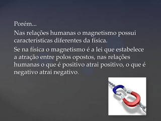 Porém...
Nas relações humanas o magnetismo possui
características diferentes da física.
Se na física o magnetismo é a lei que estabelece
a atração entre polos opostos, nas relações
humanas o que é positivo atrai positivo, o que é
negativo atrai negativo.

 