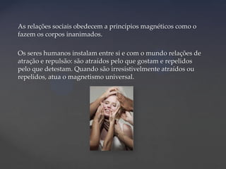 As relações sociais obedecem a princípios magnéticos como o
fazem os corpos inanimados.

Os seres humanos instalam entre si e com o mundo relações de
atração e repulsão: são atraídos pelo que gostam e repelidos
pelo que detestam. Quando são irresistivelmente atraídos ou
repelidos, atua o magnetismo universal.

 