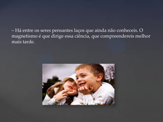 – Há entre os seres pensantes laços que ainda não conheceis. O
magnetismo é que dirige essa ciência, que compreendereis melhor
mais tarde.

 
