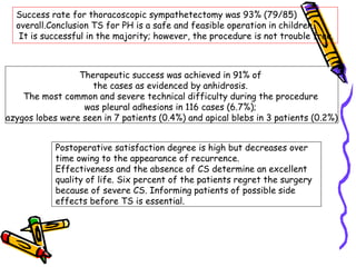 Success rate for thoracoscopic sympathetectomy was 93% (79/85)
overall.Conclusion TS for PH is a safe and feasible operation in children.
It is successful in the majority; however, the procedure is not trouble free.
Therapeutic success was achieved in 91% of
the cases as evidenced by anhidrosis.
The most common and severe technical difficulty during the procedure
was pleural adhesions in 116 cases (6.7%);
azygos lobes were seen in 7 patients (0.4%) and apical blebs in 3 patients (0.2%)
Postoperative satisfaction degree is high but decreases over
time owing to the appearance of recurrence.
Effectiveness and the absence of CS determine an excellent
quality of life. Six percent of the patients regret the surgery
because of severe CS. Informing patients of possible side
effects before TS is essential.
 