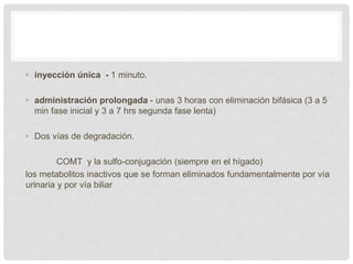• inyección única - 1 minuto.
• administración prolongada - unas 3 horas con eliminación bifásica (3 a 5
min fase inicial y 3 a 7 hrs segunda fase lenta)
• Dos vías de degradación.
COMT y la sulfo-conjugación (siempre en el hígado)
los metabolitos inactivos que se forman eliminados fundamentalmente por vía
urinaria y por vía biliar
 