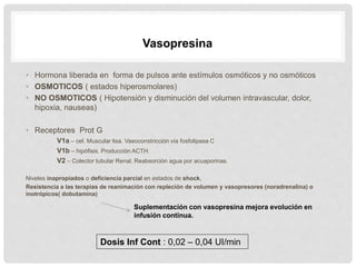 • Hormona liberada en forma de pulsos ante estímulos osmóticos y no osmóticos
• OSMOTICOS ( estados hiperosmolares)
• NO OSMOTICOS ( Hipotensión y disminución del volumen intravascular, dolor,
hipoxia, nauseas)
• Receptores Prot G
V1a – cel. Muscular lisa. Vasoconstricción vía fosfolipasa C
V1b – hipófisis. Producción ACTH.
V2 – Colector tubular Renal. Reabsorción agua por acuaporinas.
Niveles inapropiados o deficiencia parcial en estados de shock,
Resistencia a las terapias de reanimación con repleción de volumen y vasopresores (noradrenalina) o
inotrópicos( dobutamina)
Vasopresina
Suplementación con vasopresina mejora evolución en
infusión continua.
Dosis Inf Cont : 0,02 – 0,04 UI/min
 
