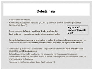 • Catecolamina Sintetica.
• Rapida metabolizacion hepatica y COMT ( Elección a bajas dosis en pacientes
tratados con IMAO).
• Recomendada infusión continua 2 a 20 ug/kg/min.
• Inotropismo + potente sin tanto efecto cronotropico.
• Vasodilatación pulmonar y sistemica por disminución de la poscarga de ambos
ventrículos debido al efecto B2 y aumento del volumen de eyección sistólica
• Taquicardia y arritmias a dosis altas. Taquifilaxia infrecuente. Nula respuesta en
pacientes con B-bloqueantes.
• Indicada generalmente síndromes de bajo gasto cardíaco con resistencias
vasculares sistémicas elevadas, como el shock cardiogénico, sobre todo en caso de
coronariopatía subyacente
• Aumenta la realjacion miocardica. (lusitropismo +)
Dobutamina
Agonista B1
preferentemente
y B2
 