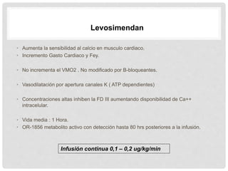 • Aumenta la sensibilidad al calcio en musculo cardiaco.
• Incremento Gasto Cardiaco y Fey.
• No incrementa el VMO2 . No modificado por B-bloqueantes.
• Vasodilatación por apertura canales K ( ATP dependientes)
• Concentraciones altas inhiben la FD III aumentando disponibilidad de Ca++
intracelular.
• Vida media : 1 Hora.
• OR-1856 metabolito activo con detección hasta 80 hrs posteriores a la infusión.
Levosimendan
Infusión continua 0,1 – 0,2 ug/kg/min
 