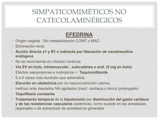 SIMPATICOMIMÉTICOS NO
CATECOLAMINÉRGICOS
EFEDRINA
• Origen vegetal . Sin metabolización COMT o MAO.
• Eliminación renal
• Acción directa a1 y B1 e indirecta por liberación de noradrenalina
endógena
• No se recomienda en infusión continua
• Vía EV en bolo, intramuscular , subcutánea u oral. (5 mg en bolo)
• Efectos vasopresores e inotropicos +. Taquicardizante
• 5 a 6 veces mas duración que adrenalina
• Elección en obstetricia por no vasoconstricción uterina.
• Ineficaz ante depósitos NA agotados (insuf. cardiaca o shock prolongado)
• Taquifilaxia constante
• Tratamiento temporal de la hipotensión por disminución del gasto cardíaco
y de las resistencias vasculares sistémicas, como sucede en las anestesias
regionales o de sobredosis de anestésicos generales
 