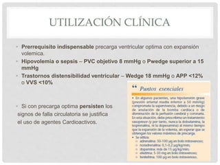 UTILIZACIÓN CLÍNICA
• Prerrequisito indispensable precarga ventricular optima con expansión
volemica.
• Hipovolemia o sepsis – PVC objetivo 8 mmHg o Pwedge superior a 15
mmHg
• Trastornos distensibilidad ventricular – Wedge 18 mmHg o APP <12%
o VVS <10%
• Si con precarga optima persisten los
signos de falla circulatoria se justifica
el uso de agentes Cardioactivos.
 