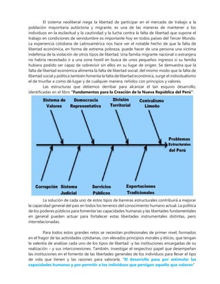El sistema neoliberal niega la libertad de participar en el mercado de trabajo a la
población mayoritaria autóctona y migrante, es una de las maneras de mantener a los
individuos en la esclavitud y la cautividad y la lucha contra la falta de libertad que supone el
trabajo en condiciones de servidumbre es importante hoy en todos países del Tercer Mundo.
La experiencia cotidiana de Latinoamérica nos hace ver el notable hecho de que la falta de
libertad económica, en forma de extrema pobreza, puede hacer de una persona una víctima
indefensa de la violación de otros tipos de libertad. Una familia migrante nacional o extranjera
no habría necesitado ir a una zona hostil en busca de unos pequeños ingresos si su familia
hubiera podido ser capaz de sobrevivir sin ellos en su lugar de origen. Se demuestra que la
falta de libertad económica alimenta la falta de libertad social, del mismo modo que la falta de
libertad social y política también fomenta la falta de libertad económica, surge el individualismo
el de triunfar a como dé lugar y de cualquier manera, reñidos con principios y valores.
Las estructuras que debemos derribar para alcanzar el tan esquivo desarrollo,
identificadas en el libro “Fundamentos para la Creación de la Nueva República del Perú”:
La solución de cada uno de estos tipos de barreras estructurales contribuirá a mejorar
la capacidad general del país en todos los terrenos del conocimiento humano actual. La política
de los poderes públicos para fomentar las capacidades humanas y las libertades fundamentales
en general pueden actuar para fortalecer estas libertades instrumentales distintas, pero
interrelacionadas.
Para todos estos grandes retos se necesitan profesionales de primer nivel, formados
en el fragor de las actividades cotidianas, con elevados principios morales y éticos, que tengan
la valentía de analizar cada uno de los tipos de libertad -y las instituciones encargadas de su
realización – y sus interconexiones. También, investigar el respectivo papel que desempeñan
las instituciones en el fomento de las libertades generales de los individuos para llevar el tipo
de vida que tienen y las razones para valorarla. “El desarrollo pasa por estimular las
capacidades humanas y por permitir a los individuos que persigan aquello que valoran”
 