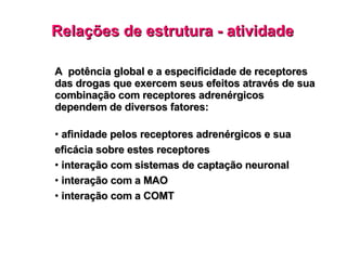 Relações de estrutura - atividade A  potência global e a especificidade de receptores das drogas que exercem seus efeitos através de sua combinação com receptores adrenérgicos dependem de diversos fatores: afinidade pelos receptores adrenérgicos e sua eficácia sobre estes receptores interação com sistemas de captação neuronal interação com a MAO interação com a COMT 
