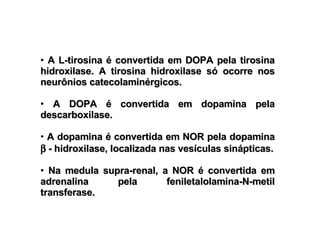 A L-tirosina é convertida em DOPA pela tirosina hidroxilase. A tirosina hidroxilase só ocorre nos neurônios catecolaminérgicos. A DOPA é convertida em dopamina pela descarboxilase. A dopamina é convertida em NOR pela dopamina    - hidroxilase, localizada nas vesículas sinápticas. Na medula supra-renal, a NOR é convertida em adrenalina pela feniletalolamina-N-metil transferase. 