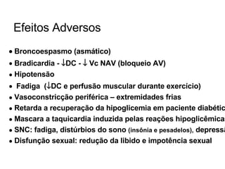 Efeitos Adversos    Broncoespasmo (asmático) Bradicardia -   DC -    Vc NAV (bloqueio AV) Hipotensão Fadiga  (  DC e perfusão muscular durante exercício) Vasoconstricção periférica – extremidades frias Retarda a recuperação da hipoglicemia em paciente diabético Mascara a taquicardia induzida pelas reações hipoglicêmicas SNC: fadiga, distúrbios do sono  (insônia e pesadelos),  depressão Disfunção sexual: redução da libido e impotência sexual 