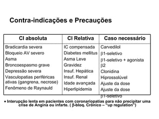 Contra-indicações e Precauções    Interupção lenta em pacientes com coronariopatias para não precipitar uma crise de Angina ou infarte. (   -bloq. Crônico – “up regulation”) Carvedilol  1-seletivo  1-seletivo + agonista   2 Clonidina  Hiprossolúvel Ajuste da dose Ajuste da dose  1-seletivo IC compensada Diabetes mellitus Asma Leve Gravidez Insuf. Hepática Insuf. Renal Idade avançada Hiperlipidemia Bradicardia severa Bloqueio AV severo Asma Broncoespasmo grave Depressão severa Vasculopatias periféricas ativas (gangrena, necrose)  Fenômeno de Raynauld Caso necessário CI Relativa CI absoluta 