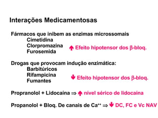 Interações Medicamentosas Fármacos que inibem as enzimas microssomais Cimetidina Clorpromazina Furosemida Drogas que provocam indução enzimática: Barbitúricos Rifampicina Fumantes Propranolol + Lidocaína       nível sérico de lidocaína Propanolol + Bloq. De canais de Ca ++        DC, FC e Vc NAV    Efeito hipotensor dos   -bloq.    Efeito hipotensor dos   -bloq. 