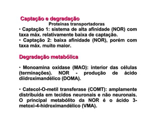 Captação e degradação Proteínas transportadoras Captação 1: sistema de alta afinidade (NOR) com taxa máx. relativamente baixa de captação. Captação 2: baixa afinidade (NOR), porém com taxa máx. muito maior. Degradação metabólica Monoamina oxidase (MAO): interior das células (terminações). NOR - produção de ácido diidroximandélico (DOMA). Catecol-O-metil transferase (COMT): amplamente distribuída em tecidos neuronais e não neuronais. O principal metabólito da NOR é o ácido 3-metoxi-4-hidroximandélico (VMA). 
