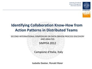University of Innsbruck
School of Management
Information Systems
Identifying Collaboration Know-How from
Action Patterns in Distributed Teams
SECOND INTERNATIONAL SYMPOSIUM ON DATA-DRIVEN PROCESS DISCOVERY
AND ANALYSIS
SIMPDA 2012
Campione d‘Italia, Italy
Isabella Seeber, Ronald Maier
 