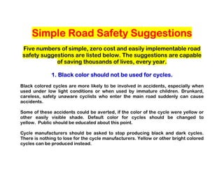 Simple Road Safety Suggestions
Five numbers of simple, zero cost and easily implementable road
safety suggestions are listed below. The suggestions are capable
            of saving thousands of lives, every year.

                             should                 cycles.
              1. Black color should not be used for cycles.
Black colored cycles are more likely to be involved in accidents, especially when
used under low light conditions or when used by immature children. Drunkard,
careless, safety unaware cyclists who enter the main road suddenly can cause
accidents.

Some of these accidents could be averted, if the color of the cycle were yellow or
other easily visible shade. Default color for cycles should be changed to
yellow. Public should be educated about this point.

Cycle manufacturers should be asked to stop producing black and dark cycles.
There is nothing to lose for the cycle manufacturers. Yellow or other bright colored
cycles can be produced instead.
 