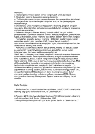 elektronik,
e. Mengorganisir materi dalam format yang mudah untuk dipelajari,
f. Melakukan training dan praktek secara elektronik,
g. Terlibat dalam perencanaan, pengembangan, dan pengambilan keputusan,
h. Mengevaluasi keberhasilan pembelajaran, attitude dan persepsi para
mahasiswanya.
Sementara itu untuk menghindari kegagalan e-learning, program-program
yang perlu dikembangkan berkaitan dengan kebutuhan pengguna khususnya
mahasiswa antara lain :
– Berkaitan dengan informasi tentang unit-unit terkait dengan proses
pembelajaran : tujuan dan sasaran, silabus, metode pengajaran, jadwal kuliah,
tugas, jadwal dosen, daftar referensi atau bahan bacaan dan kontak pengajar
– Kemudahan akses ke sumber referensi : diktat dan catatan kuliah, bahan
presentasi, contoh uian yang lalu, FAQ (frequently ask question),
sumber-sumber referensi untuk pengerjaan tugas, situs-situs bermanfaat dan
artikel-artikel dalam jurnal online
– Komunikasi dalam kelas : forum diskusi online, mailing list diskusi, papan
pengumuman yang menyediakan informasi (perubahan jadwal kuliah,
informasi tugas dan batas waktu pengumpulannya
Salah satu contoh perguruan tinggi yang telah menerapkan e-learning secara
baik dan berorientasi pada implementasi kampus digital adalah Universitas
Bina Nusantara (Ubinus). Sistem yang dikembangkan disebut dengan Multi
Canel Learning (MCL), dan e-learning merupakan salah satu chanelnya. MCL
di Universitas Bina Nusantara merupakan model sistem pembelajaran
berbasis teknologi informasi yang terdiri dari 3 aktivitas utama yaitu : (1)
aktifitas dalam kelas (classroom); (2) aktifitas belajar mandiri (self study); dan
(3) aktifitas e-learning. Saat ini, seluruh mata kuliah telah menggunakan MCL
dengan komposisi aktifitas classroom dan e-learning yang terus diatur
mengarah pada e-learning. Untuk mendukung operasional MCL, Ubinus
menggunakan Learning Management System buatan sendiri yang dapat
diakses..
Daftar Pustaka :
1.Aliafazrillah,2013:.https://aliafazrillah.wordpress.com/2013/12/22/manfaat-e-
learning-bagi-guru-dan-siswa/ Senin, 18 Desember 2017
2.Anonim1,2015:http://www.landasanteori.com/2015/09/pengertian-e-learning
-definisi-manfaat.html. Senin, 18 Desember 2017
3.Indrayani:http://indrayani.staff.ipdn.ac.id/?p=56. Senin 18 Desember 2017
 
