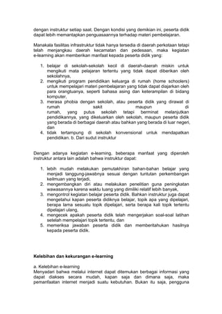 dengan instruktur setiap saat. Dengan kondisi yang demikian ini, peserta didik
dapat lebih memantapkan penguasaannya terhadap materi pembelajaran.
Manakala fasilitas infrastruktur tidak hanya tersedia di daerah perkotaan tetapi
telah menjangkau daerah kecamatan dan pedesaan, maka kegiatan
e-learning akan memberikan manfaat kepada peserta didik yang:
1. belajar di sekolah-sekolah kecil di daerah-daerah miskin untuk
mengikuti mata pelajaran tertentu yang tidak dapat diberikan oleh
sekolahnya,
2. mengikuti program pendidikan keluarga di rumah (home schoolers)
untuk mempelajari materi pembelajaran yang tidak dapat diajarkan oleh
para orangtuanya, seperti bahasa asing dan keterampilan di bidang
komputer,
3. merasa phobia dengan sekolah, atau peserta didik yang dirawat di
rumah sakit maupun di
rumah, yang putus sekolah tetapi berminat melanjutkan
pendidikannya, yang dikeluarkan oleh sekolah, maupun peserta didik
yang berada di berbagai daerah atau bahkan yang berada di luar negeri,
dan
4. tidak tertampung di sekolah konvensional untuk mendapatkan
pendidikan. b. Dari sudut instruktur
Dengan adanya kegiatan e-learning, beberapa manfaat yang diperoleh
instruktur antara lain adalah bahwa instruktur dapat:
1. lebih mudah melakukan pemutakhiran bahan-bahan belajar yang
menjadi tanggung-jawabnya sesuai dengan tuntutan perkembangan
keilmuan yang terjadi,
2. mengembangkan diri atau melakukan penelitian guna peningkatan
wawasannya karena waktu luang yang dimiliki relatif lebih banyak,
3. mengontrol kegiatan belajar peserta didik. Bahkan instruktur juga dapat
mengetahui kapan peserta didiknya belajar, topik apa yang dipelajari,
berapa lama sesuatu topik dipelajari, serta berapa kali topik tertentu
dipelajari ulang,
4. mengecek apakah peserta didik telah mengerjakan soal-soal latihan
setelah mempelajari topik tertentu, dan
5. memeriksa jawaban peserta didik dan memberitahukan hasilnya
kepada peserta didik.
Kelebihan dan kekurangan e-learning
a. Kelebihan e-learning
Menyadari bahwa melalui internet dapat ditemukan berbagai informasi yang
dapat diakses secara mudah, kapan saja dan dimana saja, maka
pemanfaatan internet menjadi suatu kebutuhan. Bukan itu saja, pengguna
 