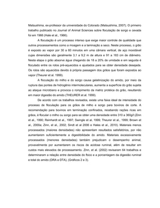 Matsushima, ex-professor da universidade do Colorado (Matsushima, 2007). O primeiro
trabalho publicado no Journal of Animal Sciences sobre floculação de sorgo e cevada
foi em 1966 (Hale et al., 1966).
       A floculação é um processo intenso que exige maior controle de qualidade que
outros processamentos como a moagem e a laminação a seco. Neste processo, o grão
é exposto ao vapor por 30 a 60 minutos em uma câmara vertical, de aço inoxidável
cujas dimensões são geralmente 3,1 a 9,2 m de altura e 91 a 183 cm de diâmetro.
Nesta etapa o grão absorve água chegando de 18 a 20% de umidade e em seguida é
floculado entre os rolos pré-aquecidos e ajustados para se obter densidade desejada.
Os rolos são aquecidos devido à própria passagem dos grãos que foram expostos ao
vapor (Theurer et al. 1999).
       A floculação do milho e do sorgo causa gelatinização do amido, por meio da
ruptura das pontes de hidrogênio intermoleculares, aumenta a superfície do grão sujeita
ao ataque microbiano e provoca o rompimento da matriz protéica do grão, resultando
em maior digestão do amido (THEURER et al. 1999).
       De acordo com os trabalhos revisados, existe uma faixa ideal de intensidade do
processo de floculação para os grãos de milho e sorgo para bovinos de corte. A
recomendação para bovinos em terminação confinados, recebendo rações ricas em
grãos, é flocular o milho ou sorgo para se obter uma densidade entre 310 a 360g/l (Zinn
et al., 1990; Reinhardt et al., 1997; Swingle et al, 1999; Theurer et al., 1999; Brown et
al., 2000a; Zinn, et al., 2002; Sindt et al 2006 e Hales et al., 2010). Materiais menos
processados (maiores densidades) não apresentam resultados satisfatórios, por não
aumentarem suficientemente a digestibilidade do amido. Materiais excessivamente
processados (menores densidades) também prejudicam o desempenho animal,
provavelmente por aumentarem os riscos de acidose ruminal, além de resultar em
custos mais elevados de processamento. Zinn, et al. (2002) revisaram 64 trabalhos e
determinaram a relação entre densidade do floco e a porcentagem da digestão ruminal
e total do amido (DRA e DTA), (Gráficos 2 e 3).
 