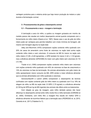 vantagem produtiva para o sistema ainda que haja menor produção de metano e calor
durante a fermentação ruminal.



       5 - Processamentos de grãos e desempenho animal

       5.1 – Processamento a seco – moagem e laminação


       A laminação a seco do milho, a quebra ou moagem grosseira em moinho de
martelo parece não resultar em melhor desempenho animal quando comparado com o
fornecimento do milho inteiro (Owens et al. 1997). Nesse caso o uso de grão de milho
inteiro pode ser vantajoso pois permite trabalhar com níveis mínimos de forragem, até
mesmo sem forragem alguma na ração total.
       Utley and Mcormick (1975) compararam rações contendo milho quebrado com
20% de casca de amendoim como fonte de volumoso na ração total contra ração
contendo milho inteiro e sem volumoso. O consumo de MS foi menor na ração com
milho inteiro (11,95 x 8,49 kg/cab/dia), o GPD também foi menor (1,42 x 1,16 kg/cab),
mas a eficiência alimentar (GPD/CMS) foi maior com grão inteiro sem volumoso (0,119
x 0,136).
       Traxler et al. (1995) compararam rações contendo milho inteiro sem volumoso
com rações contendo milho quebrado com 40% de volumoso na fase de crescimento e
15% de volumoso na fase de terminação. Os animais alimentados com grão inteiro de
milho apresentaram menor consumo de MS, GPD similar e maior eficiência alimentar
que os animais alimentados com milho quebrado e volumoso.
       Gorocica-Buenfil e Loerch (2005) compararam o desempenho de bovinos
confinados com rações contendo grão de milho inteiro ou quebrado com 5 ou 18% de
silagem de milho na MS da ração total. O GPD (1,75 kg/cab) e a eficiência alimentar
(0,193 kg de GPD por kg de MS ingerida) dos animais não diferiu entre os tratamentos.
       Com relação ao grau de moagem, para milho dentado parece não haver
diferença no desempenho animal entre milho moído fino e milho laminado (CORONA et
al., 2005). Entretanto, com milho flint, a moagem fina resulta em melhor GPD e
eficiência alimentar de tourinhos Nelore que a laminação seco (PEDROSO et. al, 2010,
Carareto et al., 2011) (Tabelas 6 e 7).
 
