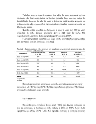 Trabalhos sobre o grau de moagem dos grãos de sorgo seco para bovinos
confinados não foram encontrados na literatura revisada. Com base nos dados de
digestibilidade do amido do grão de sorgo e da intensa matriz protéica presente no
endosperma do grão a moagem fina é preconizada em relação à moagem grosseira ou
à laminação a seco.
          Quando ambos os grãos são laminados a seco, o sorgo tem 90% do valor
energético do milho dentado americano (2,94 x 3,26 Mcal de EM/kg MS
respectivamente), conforme dados compilados por Owens et al. (1997).
          Foram compilados 5 trabalhos onde sorgo e milho laminados foram comparados
para bovinos de corte em terminação (Tabela 2).



Tabela 2 – Superioridade do milho laminado em relação ao sorgo laminado a seco na ração de
             bovinos em terminação.
                      Teor de concentrado   Variação      Variação          Variação
    Referência
                            % da MS          CMS, %        GPD, %          GPD/CMS, %
Stock et al. (1987)           90              -1,9          +5,7              +7,6

Stock et al. (1987)           90              -4,4          +5,1              +9,0

Stock et al. (1990)          100              -4,0            0               +4,8*

Stock et al. (1990)           90               0            +8,5              +9,5*

Stock et al. (1991)           88              -5,5          +14,4             +21,1*

Sindt et al. (1993)           85              -7,7          +1,3              +9,7*

Média                        90,5             -3,9          +5,8              +10,3
* significativo
(P<0.05)


          De modo geral animais alimentados com milho laminado apresentaram menor
consumo de MS (-3,9%), maior GPD (+5,8%) e maior eficiência alimentar (+10,3%) que
animais alimentados com sorgo laminado.




          5.2 - Floculação


          De acordo com a revisão de Owens et al. (1997), para bovinos confinados na
fase de terminação, a floculação do milho reduziu o CMS em 11,6% (9,45 x 8,35
kg/cab/dia), não afetou o GPD (1,45 x 1,43 kg/cab) e melhorou a eficiência alimentar
 