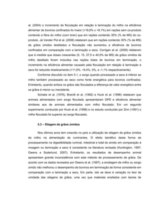 al. (2004) o incremento da floculação em relação à laminação do milho na eficiência
alimentar de bovinos confinados foi maior (+16,6% x +8,1%) em rações sem co-produto
contendo a fibra do milho (corn bran) que em rações contendo 30% (% da MS) do co-
produto. Já Vander Pol et al. (2008) relataram que em rações contendo 30% (% da MS)
de grãos úmidos destilados a floculação não aumentou a eficiência de bovinos
confinados em comparação com a laminação a seco. Corrigan et al. (2009) relataram
que à medida que doses crescentes (0, 15, 27,5 e 40,0% da MS) de grãos úmidos de
milho destilado foram incluídos nas rações totais de bovinos em terminação, o
incremento na eficiência alimentar causado pela floculação em relação à laminação a
seco foi reduzido drasticamente (+11,6%, +9,4%, 0%, e -1,1% respectivamente).
       Conforme discutido no item 5.1, o sorgo quando processado a seco é inferior ao
milho também processado ao seco como fonte energética para bovinos confinados.
Entretanto, quando ambos os grãos são floculados a diferença de valor energético entre
os grãos é menor ou inexistente.
       Schake et al. (1976), Brandt et al. (1992) e Huck et al. (1998) relataram que
animais alimentados com sorgo floculado apresentaram GPD e eficiência alimentar
similares aos de animais alimentados com milho floculado. Em um segundo
experimento conduzido por Huck et al. (1998) e no estudo conduzido por Zinn (1991) o
milho floculado foi superior ao sorgo floculado.


       5.3 – Silagem de grãos úmidos

       Nos últimos anos tem crescido no país a utilização de silagem de grãos úmidos
de milho na alimentação de ruminantes. O efeito benéfico desta forma de
processamento na digestibilidade ruminal, intestinal e total do amido em comparação à
moagem ou laminação a seco é consistente na literatura revisada (Huntington, 1997;
Owens e Soderlund, 2007). Entretanto, os resultados de desempenho animal
apresentam grande inconsistência com este método de processamento de grãos. De
acordo com os dados revisados por Owens et al. (1997), a ensilagem de milho ou sorgo
úmido não melhorou o desempenho de bovinos em terminação de forma consistente em
comparação com a laminação a seco. Em parte, isto se deve à variação no teor de
umidade das silagens de grãos, uma vez que materiais ensilados com teores de
 