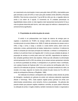 em crescimento e/ou terminação é menor para grão inteiro (87,08%), intermediária para
grão laminado a seco (91,03%) e maior para grão ensilado úmido (99,25%) e floculado
(99,09%). Para bovinos consumindo 7 kg de MS de milho por dia, a ingestão diária de
amido é da ordem de 5 kg/cab. O incremento de 10 unidades percentuais na
digestibilidade desse amido no trato digestivo total representará teoricamente 0,5 kg a
mais de glicose absorvida pelo bovino, valor este capaz de melhorar o desempenho do
animal de forma significativa.



       2 - Propriedades do amido de grãos de cereais


       O amido é um polissacarídeo com função de reserva de energia para os
vegetais e atualmente de 70-80% da energia calórica consumida pela população
mundial provém do amido (Weber et al. 2009). É obtido de sementes de cereais como o
milho, o trigo, o arroz, o sorgo, a cevada e a aveia dentre outros, assim como de
tubérculos e raízes, particularmente de batata, batata-doce e mandioca. A molécula de
amido é composta por dois tipos principais de moléculas: a amilose e a amilopectina. A
amilose é um polímero linear com ligações alfa 1,4 entre as suas unidades de glicose. A
proporção de amilose no amido pode variar de 0 até 80%, dependendo da espécie e
das variações genéticas dentro das espécies. Grãos que são utilizados na alimentação
animal apresentam de 20 a 30% de amilose, já os cereais cerosos apresentam reduzida
ou nenhuma quantidade de amilose. A amilopectina é um polímero maior e ramificado,
com cadeias lineares de D-glicose (alfa 1,4) e com pontos de ramificações (alfa 1,6) a
cada 20 a 25 moléculas de glicose. A amilopectina é o principal constituinte do milho, da
cevada e do sorgo, segundo na maioria dos cereais há pelo menos de 70 a 80% do
amido de amilopectina (Rooney e Pflugfelder, 1986).
       As moléculas de amilose e amilopectina são mantidas unidas através de pontes
de hidrogênio, resultando em grânulos de amido com estrutura altamente organizada
(Nocek e Tamminga, 1991). Cada espécie vegetal produz grânulos de amido com
determinadas características, como tamanho, forma e propriedades. Os grânulos são
pseudo-cristais que possuem regiões cristalinas e amorfas, as quais podem influenciar
na utilização do amido. A região cristalina, também chamada de micelar, é organizada e
 