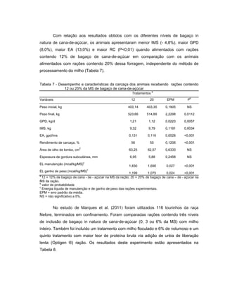 Com relação aos resultados obtidos com os diferentes níveis de bagaço in
natura de cana-de-açúcar, os animais apresentaram menor IMS (- 4,8%), maior GPD
(8,0%), maior EA (13,0%) e maior RC (P<0,01) quando alimentados com rações
contendo 12% de bagaço de cana-de-açúcar em comparação com os animais
alimentados com rações contendo 20% dessa forragem, independente do método de
processamento do milho (Tabela 7).


Tabela 7 - Desempenho e características da carcaça dos animais recebendo rações contendo
              12 ou 20% da MS de bagaço de cana-de-açúcar
                                                                         a
                                                           Tratamentos
                                                                                                b
Variáveis                                                 12          20         EPM          P

Peso inicial, kg                                        403,14      403,35      0,1905        NS

Peso final, kg                                          523,66      514,89      2,2298      0,0112

GPD, kg/d                                                1,21        1,12       0,0223      0,0057

IMS, kg                                                  9,32        9,79       0,1191      0,0034

EA, gpd/ims                                              0,131       0,116      0,0028      <0,001

Rendimento de carcaça, %                                  56          55        0,1206      <0,001
                         2
Área de olho de lombo, cm                                63,25       62,57      0,6333        NS

Espessura de gordura subcutânea, mm                      6,95        5,88       0,2458        NS
                             c
EL manutenção (mcal/kg/MS)
                                                         1,830       1,690       0,027      <0,001
                                 c
EL ganho de peso (mcal/kg/MS)
                                                          1,199      1,075       0,024       <0,001
a
  12 = 12% de bagaço de cana - de - açúcar na MS da ração; 20 = 20% de bagaço de cana – de - açúcar na
MS da ração.
b
  valor de probabilidade
c
  Energia líquida de manutenção e de ganho de peso das rações experimentais.
EPM = erro padrão da média.
NS = não significativo a 5%.


          No estudo de Marques et al. (2011) foram utilizados 116 tourinhos da raça
Nelore, terminados em confinamento. Foram comparadas rações contendo três níveis
de inclusão de bagaço in natura de cana-de-açúcar (0, 3 ou 6% da MS) com milho
inteiro. Também foi incluído um tratamento com milho floculado e 6% de volumoso e um
quinto tratamento com maior teor de proteína bruta via adição de uréia de liberação
lenta (Optigen ®) ração. Os resultados deste experimento estão apresentados na
Tabela 8.
 