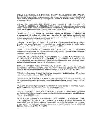 BROWN, M.S.; KREHBIEL, C.R.; DUFF, G.C.; GALYEAN, M.L.; HALLFORD, D.M. ; WALKER,
D.A. Effect of degree of corn processing on urinary nitrogen composition, serum metabolite and
insulin profiles, and performance by finishing steers. Journal of animal Science, Albany, v.78,
p.2464-2474, 2000a.

BROWN, M.S.; KREHBIEL, C.R.; GALYEAN, M.L.; REMMENGA, M.D.; PETERS, J.P.;
HIBBARD, B.; ROBINSON, J. ;MOSELEY, W.M. Evaluation of models of acute and subacute
acidosis on dry matter intake, ruminal fermentation, blood hemistry, and endocrine profiles of beef
steers. Journal of animal Science, Albany, v.78, p.3155-3168, 2000b.

CARARETO, R. 2011. Fontes de nitrogênio, níveis de forragem e métodos de
processamento de milho em rações para tourinhos da raça Nelore terminados em
confinamento. Tese apresentada para obtenção do título de doutor em Ciências. Escola
superior de Agricultura “Luiz de Queiroz”, 106 p. 2011.

CORONA, L.; RODRIGUEZ, S.; WARE, R.A.; ZINN, R.A. Comparative effects of whole, ground,
dry-rolled and steam-flaked corn on digestion and growth performance in feedlot cattle.
Professional Animal Scientist, Nebraska, v.21, p.200-206, 2005.

CORREA, C.E.S.; SHAVER, R.D.; PEREIRA, M.N.; LAUER, J.G.; KOHN, K. Relationship
between corn vitreousness and ruminal in situ starch degradability. Journal of Dairy Science,
Lancaster, v.85, n.11, p.3008-3012, 2002.

CORRIGAN, M.E.; ERICKSON, G.E.; KLOPFENSTEIN, T.J.; LUEBBE, M.K.; VANDER POL,
K.J.; MEYER, N F.; BUCKNER, C.D.; VANNESS, S.J.; HANFORD, K.J. Effect of corn
processing method and corn wet distillers grains plus solubles inclusion level in finishing steers.
Journal of animal science, Albany, v.87, p. 3351-3362, 2009.

COSTA, C.; ARRIGONI, M.D.B.; SILVEIRA, A.C.; OLIVEIRA, H. N. Desempenho de bovinos
superprecoces alimentados com silagem de milho ou feno de aveia e grãos de milho ensilados
ou secos. Acta Scientiarum of animal Science, Maringá, v. 24, n. 4, p. 1175-1183, 2002.

FRENCH, D. Organization of starch granules. Starch chemistry and technology. 2nd ed. New
York ; London:Academic Press, 1984. p.237-238,

Gorocica-Buenfil, M. A.; Loerch, S. C. Effect of cattle age, forage level, and corn processing on
diet digestibility and feedlot performance. Journal of Animal Science, Albany, v.83, p. 705-714,
2005.

HALE, W.H. Influence of processing of the utilization of grains (starch) by ruminants. Tucson.
Journal of Animal Science, Albany, v.37, n.4, p.1075-1083, 1973.

HALE, W.H.; CUITUN, L.; SABA, W.J.; TAYLOR, B.; THEURER, B. Effect of steam processing
and flaking milo and barley on performance and digestion by steers. Journal of Animal Science,
Albany, v.25, p. 392-396, 1966.

HALES, K. E.; MCMENIMAN, J. P.; LEIBOVICH, J.; VASCONCELOS, J. T.; QUINN, M. J.; MAY,
M. L.; DILORENZO, N.; SMITH, D. R.; GALYEAN, M. L. Effects of varying bulk densities of
steam-flaked corn and dietary roughage concentration on in vitro fermentation, performance,
carcass quality, and acid-base balance measurements in finishing steers. Journal of Animal
Science, Albany, v.88, p. 1135-1147, 2010.
 