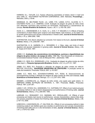 HARMON, D.L.; TAYLOR, C.C. Factors influencing assimilation of dietary starch in beef and
dairy cattle. In: SOUTHWEST NUTRITION CONFERENCE, 2005. Nebraska, Proceedings…
Nebraska, 2005. p. 55-66.

HENRIQUE, W.; BELTRAME FILHO, J.A.; LEME, P.R.; LANNA, D.P.D.; ALLEONI, G. F.;
COUTINHO FILHO, J.L.V.; SAMPAIO, A.A.M. Avaliação da silagem de grãos de milho úmido
com diferentes volumosos para tourinhos em terminação. Desempenho e características de
carcaça. Revista Brasileira de Zootecnia, Viçosa, v.36, n.1, p.183-190, 2007.

HUCK, G. L.; KREIKEMEIER, K. K.; KUHL, G. L.; ECK, T. P. BOLSEN, K. K. Effects of feeding
combinations of steam-flaked grain sorghum and steam-flaked, high-moisture, or dry-rolled corn
on growth performance and carcass characteristics in feedlot cattle. Journal of Animal Science,
Albany, v.76, p. 2984-2990, 1998.

HUNTINGTON, G.B. Starch utilization by ruminants: from basics to the bunk. Journal of Animal
Science, Albany, v.75, p.852-867, 1997.

HUNTINGTON, G. B.; HARMON, D. L.; RICHARDS, C. J. Sites, rates, and limits of starch
digestion and glucose metabolism in growing cattle. Journal of Animal Science, Albany, v.84,
(E. Suppl.):E14–E24, 1997.


JOBIM, C.C. Avaliação das características microbiológicas, químicas e digestibilidade das
silagens de grãos úmidos e de espiga de milho. 1996. 98p. Tese (Doutorado em Zootecnia) -
Universidade Estadual Paulista “Júlio de Mesquita Filho”, Jaboticabal, 1996.

JOBIM, C.C.; REIS, R.A.; RODRIGUES, L.R.A. Avaliação da silagem de grãos úmidos de milho
(Zea mays L.). Pesquisa Agropecuária Brasileira, Brasília, v.32, n.3, p.311-31, 1997.

JOBIM, C.C; REIS, R.A. Produção e utilização de silagem de grãos úmidos de milho.In:
MATTOS, W.R.S.(Ed.) SOCIEDADE BRASILEIRA DE ZOOTECNIA: A produção animal na
visão dos brasileiros. Piracicaba: FEALQ, 2001. p. 912-927.

JOBIM, C.C.; REIS, R.A.; SCHOKEN-ITURRINO, R.P.; ROSA, B. Desenvolvimento de
microorganismos durante a utilização de silagens de grãos úmidos de milho sem brácteas. Acta
Scientiarum of Animal Science, Maringá, v.21, n.3, p.671-676, 1999.

KRAMER, J.;VOORSLUYS, J.L. Silagem de milho úmido, uma opção para gado leiteiro. In:
SIMPÓSIO SOBRE NUTRIÇÃO DE BOVINOS, 4., 1991. Piracicaba. Anais... Piracicaba:
FEALQ, 1991. p.257-261.

LADELY, S.R.; STOCK, R.A.; GOEDEKEN, F.K.; HUFFMAN, R.P. Effect of corn hybrid and grain
processing method on rate of starch disappearance and performance of finishing cattle. Journal
Animal Science, Albany, v.73, p.360-364, 1995.

LABRUNE, H.J.; REINHARDT, C.D.; DIKEMAN, M.E.; DROUILLARD, J.S. Effects of grain
processing and dietary lipid source on performance, carcass characteristics, plasma fatty acids,
and sensory properties of steaks from finishing cattle. Journal of Animal Science, Albany, v.86,
p.167-172, 2008.

LEIBOVICH J.;VASCONCELOS, J.T; GALYEAN, M.L. Effects of corn processing method in diets
containing sorghum wet distillers grain plus solubles on performance and carcass characteristics
of finishing beef cattle and on in vitro fermentation of diets. Journal of Animal Science, Albany,
v.87, p. 2124-2132, 2009.
 