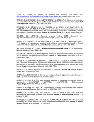 ADER, T.; GUYER, P.; STOCK, R. Feeding high moisture corn. 1983. Site:
http://www.ianr.unl.edu/pubs/beef/g100.htm#ADVOHIGHMOICRN. Acesso em 02 Nov. 2010.

MACKEN, C.N.; ERICKSON, G.E.; KLOPFENSTEIN, T.J.; STOCK, R.A. Effects of concentration
and composition of wet corn gluten feed in steam-flaked corn-based finishing diets. Journal of
Animal Science, Albany, v.82, p.2718-2723, 2004.

MARQUES, R. S.; DÓREA, J. R. R.; PEDROSO, A. M.; BISPO, A. W.; MARTINS, C. G.;
ANGOLINI, W. F.; SANTOS, F. A. P. Effects of varying forage levels in diets containing whole
flint corn and benefits of steam flaking the corn on finishing Nellore bulls performance, carcass
characteristics, and liver abscesses. Journal of Animal Science, 2011. Aceito para publicação.

MENDES,      J.L; MENDO,C.     Conheça    process     milling,  2009.    Disponível          em:
http://www.mendesemendo.com.br/process/manual.pdf . Acesso em: 20 jan. 2011.

MILLEN, D. D.; PACHECO, R.D.L.; ARRIGONI, M. D. B.; GALYEAN, M. L.; VASCONCELOS, J.
T. A snapshot of management practices and nutritional recommendations used by feedlot
nutritionists in Brazil. Journal of Animal Science, Albany, v.87, p. 3427-3439, 2009.

NATIONAL RESEARCH COUNCIL. Nutrient requeriments of beef cattle. 7th ed. Washington:
National Academy Press, 1996. 242p.

NOCEK, J.E. ; TAMIMGA, S. Site of digestion of starch in the gastrointestinal tract of dairy cows
and its effect on milk yield and composition. Journal of Dairy Science, Lancaster, v.74, n.8,
p.3598-3629, 1991.

NUNEZ, A.J.C.; CAETANO, M.; BERNDT, A.; DEMARCHI, J.J.A.; LEME, P.R.; LANNA, D.P.D.
Uso combinado de ionóforo e virginiamicina em Novilhos Nelore comfinados com dietas de alto
concentrado. In: REUNIÃO ANUAL DA SOCIEDADE BRASILEIRA DE ZOOTECNIA, 45., 2008.
Lavras. Anais... Lavras: Aptor Softwerw, 2008. 1 CD-ROM.

ORSKOV, E.R. Starch digestion and utilization in ruminants. Journal of Animal Science,
Albany, v.63, p.1624-1633, 1986.

OWENS, F.N.; SODERLUND, S. Ruminal and postruminal starch digestion by cattle. Pioneer Hi-
Bred, a DuPont Business Conference, Johnston, 2007.

OWENS, F.N.; ZINN, R.A. Corn grain for cattle: influence of processing on site and extent of
digestion.In:  SOUTHWEST           NUTRITION           CONFERENCE,           2005.Nebraska,
Proceedings…Nebraska, 2005. p. 86-112.

OWENS, F.N.; ZINN, R.A.; KIM, Y.K. Limits to starch digestion in the ruminant small intestine.
Journal of Animal Science, Dordrecht, v.63, p.1634-1648, 1986.

OWENS, F.N.; SECRIST, D.S.; HILL, W.J.; GILL, D.R. The effect of grain source and grain
processing on performance of feedlot cattle: a review. Journal of Animal Science, Albany, v.75,
p.868-879, 1997.

PEDROSO, A.M.; PERES, M.S.; SANTOS, F.A.P.; MOURAO, G.B.; NERI, T.G. Flint corn grain
processing and protein adequacy in rations for feedlot finished Nellore bulls. Journal of Animal
Science, Denver, v. 88, E-Suppl. 2, p. 704, 2010.
 