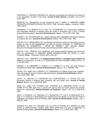 PHILIPPEAU, C.; MICHALET-DOUREAU, B. Influence of genotype and ensiling of corn grain on
in situ degradation of starch in the rumen. Journal of Dairy Science, Lancaster, v.81, p.2178-
2184, 1998.

PRESTON, R.L. Management of high concentrate diets in feedlot. In: SIMPÓSIO SOBRE
PRODUÇÃO INTENSIVA DEGADO DE CORTE. 1998. Campinas. Anais... Campinas: CBNA,
1998. p.82-91.

REINHARDT, C.D.; BRANDT, R.T.Jr; ECK, T.P.; TITGEMEYER, E.C. Performance, digestion,
and mastication efficiency of Holstein steers fed whole or processed corn in limit- or full-fed
growing-finishing systems. Journal of Animal Science, Albany, v.76, p.1778-1788, 1998.

ROONEY, L.W.; PFLUGFELDER, R.L. Factors affecting starch digestibility with special emphasis
on sorghum and corn. Journal of Animal Science, Albany, v.63, p.1607-1623, 1986.

SANTOS, F.A.P.; MOSCARDINI, M.C. Substituição de fontes de amido por subprodutos ricos em
pectina ou fibra de alta digestibilidade na ração de bovinos confinados. In: SIMPÓSIO DE
NUTRIÇÃO DE RUMINANTES – SAÚDE DO RÚMEN,3.. 2007. Botucatu. Anais...
Botucatu:Universidade Estadual Paulista” Júlio de Mesquita Filho”, 2007b. p.31-47.

SANTOS, F.A.P.; PEREIRA, E.M.; PEDROSO, A.M. Suplementação energética de bovinos de
corte em confinamento. In: SIMPÓSIO SOBRE BOVINOCULTURA DE CORTE, 5., 2004.
Piracicaba. Anais… Piracicaba: FEALQ, 2004. p.262-297.

SANTOS, F.A.P.; PEDROSO, A.M. Suplementação proteica e energética para bovinos de
corte em confinamento. In: Pires, A. V.. Bovinocultura de corte, Piracicaba: FEALQ, 2010, v. 2,
p. 257-280, 2010.

SCHAKE, L. M.; DRIEDGER, A.; RIGGS, J. K.; CLAMME, D. N. Corn and Grain Sorghum
Evaluations for Beef Cattle. Journal of Animal Science, Albany, v.43, p. 959-965, 1976.

STOCK , R.A.; SINDT, M.H.; PARROTT, J.C.; GOEDEKEN, F.K. Effects of grain type, roughage
level and monensin level on finishing cattle performance. Journal of Animal Science, Albany,
v.68, p.3441-3455, 1990.

SCOTT, T.L.; MILTON, C.T.; ERICKSON, G.E.; KLOPFENSTEIN, T.J.; STOCK, R.A. Corn
processing method in finishing diets containing wet corn gluten feed. Journal of Animal
Science, Albany, v.81, p.3182-3190, 2003.

SILVA, S.L.; LEME. P.R.; PUTRINO, S.M.; VALINOTE, A.C.; NOGUEIRA FILHO, J.C. M.;
LANNA, D P.D. Milho grão seco ou úmido com sais de cálcio de ácidos graxos para novilhos
Nelore em confinamento. Revista Brasileira de Zootecnia, Viçosa, v.36, n.5, p.1426-1434,
2007.

Sindt, J. J.; Drouillard, J. S.; Titgemeyer, E. C.; Montgomery, S. P.; Loe, E. R. Depenbusch, B. E.;
Walz, P. H. Influence of steam-flaked corn moisture level and density on the site and extent of
digestibility and feeding value for finishing cattle. Journal of Animal Science, Albany, v.84, p.
424-432., 2006.


SWINGLE, R.S.; ECK, T P.; THEURER, C.B.; LA LLATA, M.; POORE, M.H.; MOORE, J.A. Flake
density of steam-processed sorghum grain alters performance and sites of digestibility by
growing-finishing steers. Journal of Animal Science, Albany, v.77, p.1055-1065, 1999.
 
