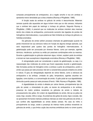 composta principalmente de amilopectina. Já a região amorfa é rica em amilose e
apresenta menor densidade que a área cristalina (Rooney e Pflugfelder, 1986).
       A função exata da amilose no grânulo de amido é desconhecida. Materiais
cerosos quando são aquecidos em água incham mais que os não cerosos, indicando
que a amilose tem papel de restringir o inchaço do grânulo. Segundo Rooney e
Pflugfelder, (1986), é possível que as moléculas de amilose orientem elas mesmas
dentro dos cristais de amilopectina, promovendo aumento das ligações de pontes de
hidrogênios intermoleculares, o que poderia ser fator limitante ao inchaço do grânulo e a
hidrólise enzimática.
       Os grânulos de amido sofrem processo chamado de gelatinização quando há
perda irreversível de sua estrutura nativa em função de alguma energia aplicada, que
será responsável pela quebra das pontes de hidrogênio intermoleculares. A
gelatinização pode ser provocada por diversos fatores, como por exemplo, agentes
térmicos, mecânicos, químicos ou então por possíveis combinações entre os mesmos.
Durante a gelatinização os grânulos absorvem água, incham, expõem parte da amilose
e tornam-se mais susceptíveis à degradação enzimática (Rooney e Pflugfelder, 1986).
       A retrogradação pode ser considerada o oposto da gelatinização, ou seja, é a
reassociação das moléculas de amido que foram separadas durante a gelatinização.
São formadas pontes de hidrogênio entre a amilose e parte da amilopectina, porém o
amido que passa por este processo não tem a característica pseudo-cristalina do amido
in natura. O grau de retrogradação depende de vários fatores, como a estrutura da
amilopectina e da amilose, umidade do grão, temperatura, agentes atuantes em
ligações, como lipídios, e a concentração de amido. O grão pode ter sua digestibilidade
diminuída quando passa por este processo (French, 1984; Rooney e Pflugfelder, 1986).
       A digestibilidade do amido é afetada por vários fatores, principalmente tipo de
grão de cereal, a vitreosidade do grão, os teores de amilopectina e de amilose,
presença de matriz protéica revestindo os grânulos de amido e método de
processamento dos grãos. Em ordem de digestibilidade do amido, têm-se os grãos de
aveia, trigo, cevada, milho e sorgo. As proteínas dos grãos de aveia, trigo e cevada, não
se apresentam formando matrizes protéicas intensas ao redor dos grânulos de amido, o
que confere alta digestibilidade ao amido destes cereais. No caso do milho e
principalmente do sorgo, existe a presença de intensa matriz protéica revestindo os
grânulos de amido, o que limita a ação das enzimas amilolíticas tanto no rúmen quanto
 