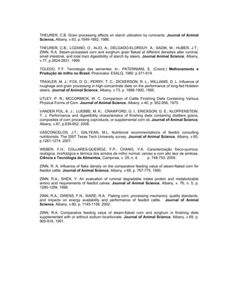 THEURER, C.B. Grain processing effects on starch utilization by ruminants. Journal of Animal
Science, Albany, v.63, p.1649-1662, 1986.

THEURER, C.B.; LOZANO, O.; ALIO, A.; DELGADO-ELORDUY, A.; SADIK, M.; HUBER, J.T.;
ZINN, R.A. Steam-processed corn and sorghum grain flaked at different densities alter ruminal,
small intestinal, and total tract digestibility of starch by steers. Journal Animal Science, Albany,
v.77, p.2824-2831, 1999.

TOLEDO, F.F. Tecnologia das sementes. In.: PATERNIANI, E. (Coord.) Melhoramento e
Produção de milho no Brasil. Piracicaba: ESALQ, 1980. p.571-619.

TRAXLER, M. J.; FOX, D. G.; PERRY, T. C.; DICKERSON, R. L.; WILLIAMS, D. L. Influence of
roughage and grain processing in high-concentrate diets on the performance of long-fed Holstein
steers. Journal of Animal Science, Albany, v.73, p. 1888-1900, 1995.

UTLEY, P. R.; MCCORMICK, W. C. Comparison of Cattle Finishing Diets Containing Various
Physical Forms of Corn. Journal of Animal Science, Albany, v.40, p. 952-956, 1975.

VANDER POL, K. J.; LUEBBE, M. K.; CRAWFORD, G. I.; ERICKSON, G. E.; KLOPFENSTEIN,
T. J. Performance and digestibility characteristics of finishing diets containing distillers grains,
composites of corn processing coproducts, or supplemental corn oil. Journal of Animal Science,
Albany, v.87, p.639-652, 2008.

VASCONCELOS, J.T.; GALYEAN, M.L. Nutritional recommendations of feedlot consulting
nutritionists: The 2007 Texas Tech University survey. Journal of Animal Science, Albany, v.85,
p.1261-1274, 2007.

WEBER, F.H.; COLLARES-QUEIROZ, F.P.; CHANG, Y.K. Caracterização físico-química,
reológica, morfológica e térmica dos amidos de milho normal, ceroso e com alto teor de amilose.
Ciência e Tecnologia de Alimentos, Campinas, v. 29, n. 4,       p. 748-753, 2009.

ZINN, R. A. Influence of flake density on the comparative feeding value of steam-flaked corn for
feedlot cattle. Journal of Animal Science, Albany, v.68, p. 767-775, 1990.

ZINN, R.A.; SHEN, Y. An evaluation of ruminal degradable intake protein and metabolizable
amino acid requirements of feedlot calves. Journal of Animal Science, Albany, v. 76, n. 5, p.
1280-1289, 1998.

ZINN, R.A.; OWENS, F.N.; WARE, R.A. Flaking corn: processing mechanics, quality standards,
and impacts on energy availability and performance of feedlot cattle. Journal of Animal
Science, Albany, v.80, p. 1145-1156, 2002.

ZINN, R.A. Comparative feeding value of steam-flaked corn and sorghum in finishing diets
supplemented with or without sodium bicarbonate. Journal of Animal Science, Albany, v.69, p.
905-916, 1991.
 