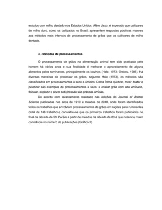estudos com milho dentado nos Estados Unidos. Além disso, é esperado que cultivares
de milho duro, como os cultivados no Brasil, apresentem respostas positivas maiores
aos métodos mais intensos de processamento de grãos que os cultivares de milho
dentado.



       3 - Métodos de processamentos

       O processamento de grãos na alimentação animal tem sido praticado pelo
homem há vários anos e sua finalidade é melhorar o aproveitamento de alguns
alimentos pelos ruminantes, principalmente os bovinos (Hale, 1973; Orskov, 1986). Há
diversas maneiras de processar os grãos, segundo Hale (1973), os métodos são
classificados em processamentos a seco e úmidos. Desta forma quebrar, moer, tostar e
peletizar são exemplos de processamentos a seco, e ensilar grão com alta umidade,
flocular, explodir e cozer sob pressão são práticas úmidas.
       De acordo com levantamento realizado nas edições do Journal of Animal
Science publicadas nos anos de 1910 a meados de 2010, onde foram identificados
todos os trabalhos que envolviam processamentos de grãos em rações para ruminantes
(total de 146 trabalhos), constatou-se que os primeiros trabalhos foram publicados no
final da década de 50. Porém a partir de meados da década de 80 é que notamos maior
constância no número de publicações (Gráfico 2).
 