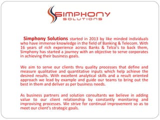 Simphony Solutions started in 2013 by like minded individuals
who have immense knowledge in the field of Banking & Telecom. With
16 years of rich experience across Banks & Telco’s to back them,
Simphony has started a journey with an objective to serve corporates
in achieving their business goals.
We aim to serve our clients thru quality processes that define and
measure qualitative and quantitative inputs which help achieve the
desired results. With excellent analytical skills and a result oriented
approach we lead by example and guide our teams to bring out the
best in them and deliver as per business needs.
As business partners and solution consultants we believe in adding
value to our client relationship by constantly monitoring and
improvising processes. We strive for continual improvement so as to
meet our client’s strategic goals.
 