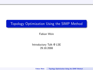 Topology Optimization Using the SIMP Method

                  Fabian Wein


            Introductary Talk @ LSE
                   29.10.2008




              Fabian Wein   Topology Optimization Using the SIMP Method
 