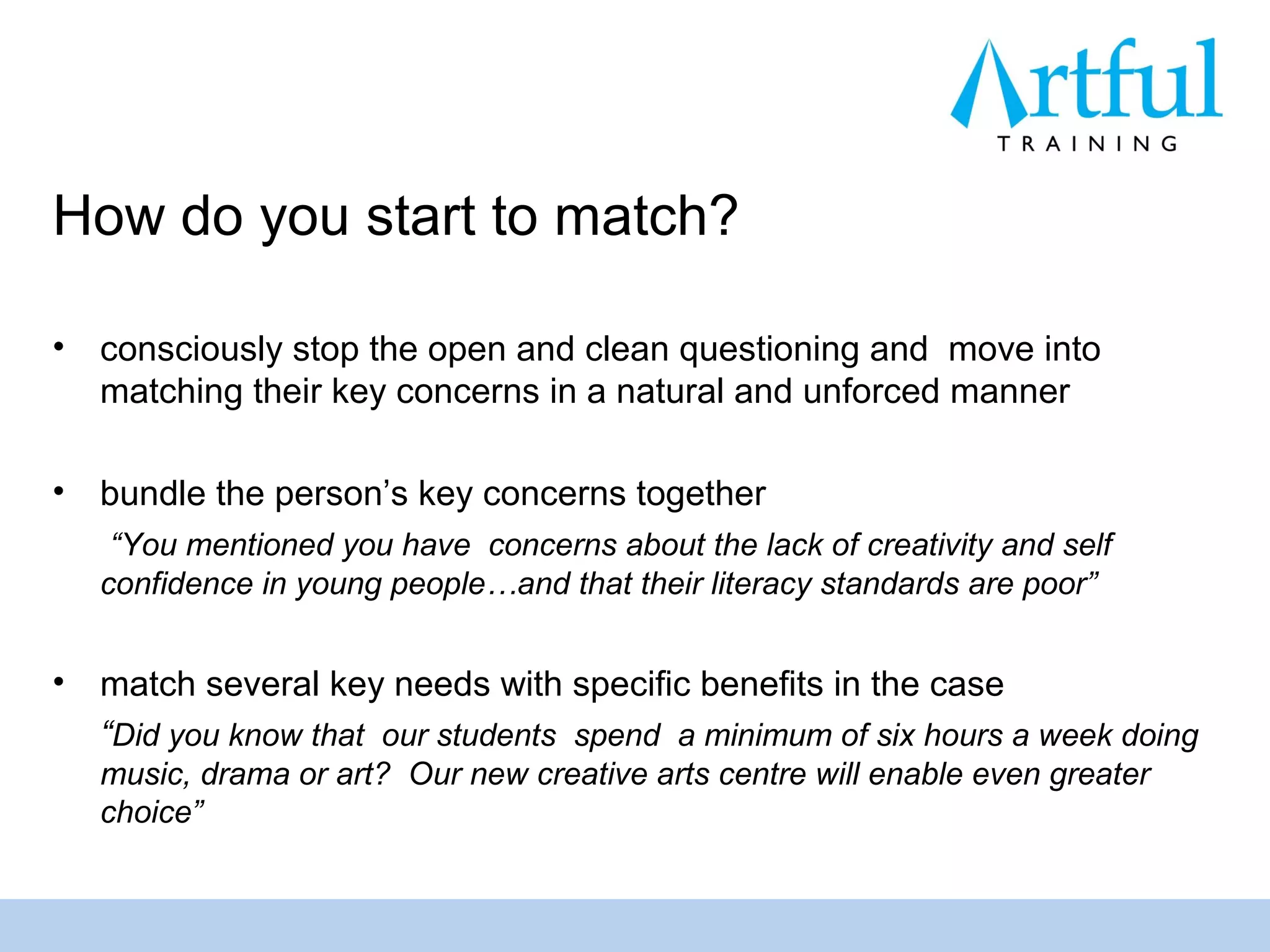 How do you start to match?

•   consciously stop the open and clean questioning and move into
    matching their key concerns in a natural and unforced manner

•   bundle the person’s key concerns together
     “You mentioned you have concerns about the lack of creativity and self
    confidence in young people…and that their literacy standards are poor”


•   match several key needs with specific benefits in the case
    “Did you know that our students spend a minimum of six hours a week doing
    music, drama or art? Our new creative arts centre will enable even greater
    choice”
 