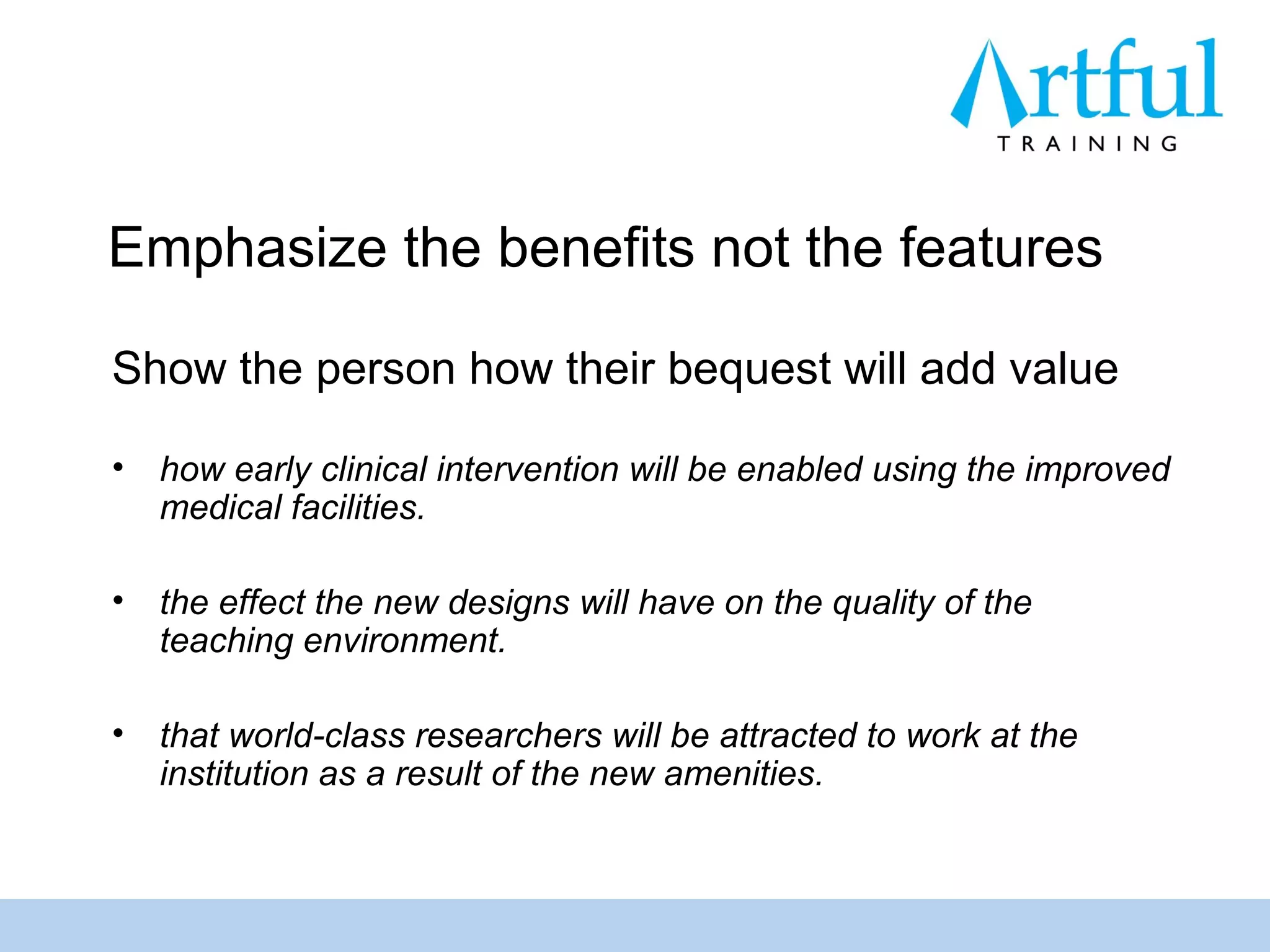 Emphasize the benefits not the features

Show the person how their bequest will add value

•   how early clinical intervention will be enabled using the improved
    medical facilities.

•   the effect the new designs will have on the quality of the
    teaching environment.

•   that world-class researchers will be attracted to work at the
    institution as a result of the new amenities.
 
