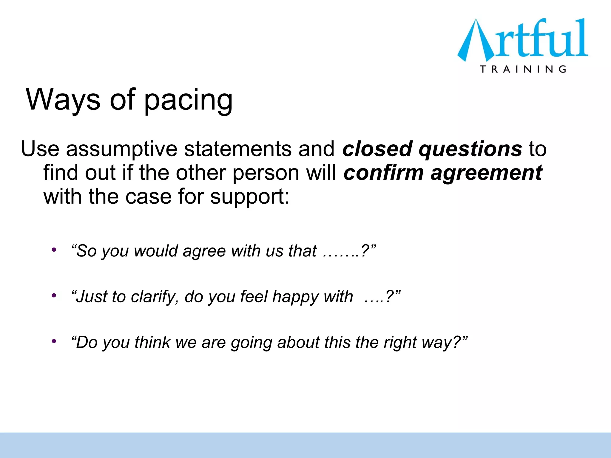 Ways of pacing
Use assumptive statements and closed questions to
  find out if the other person will confirm agreement
  with the case for support:

   • “So you would agree with us that …….?”

   • “Just to clarify, do you feel happy with ….?”

   • “Do you think we are going about this the right way?”
 