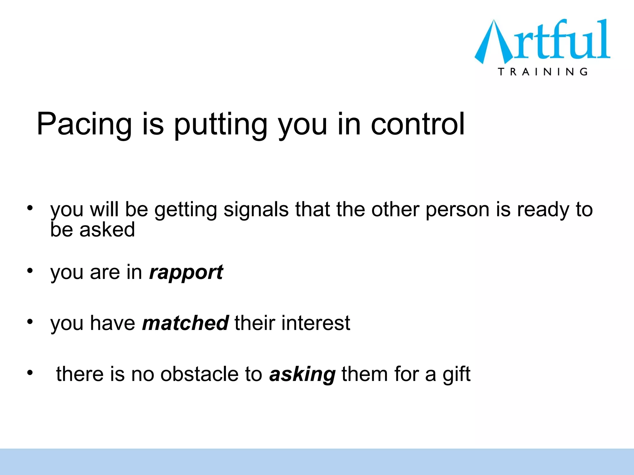 Pacing is putting you in control

• you will be getting signals that the other person is ready to
  be asked
• you are in rapport

• you have matched their interest

•    there is no obstacle to asking them for a gift
 