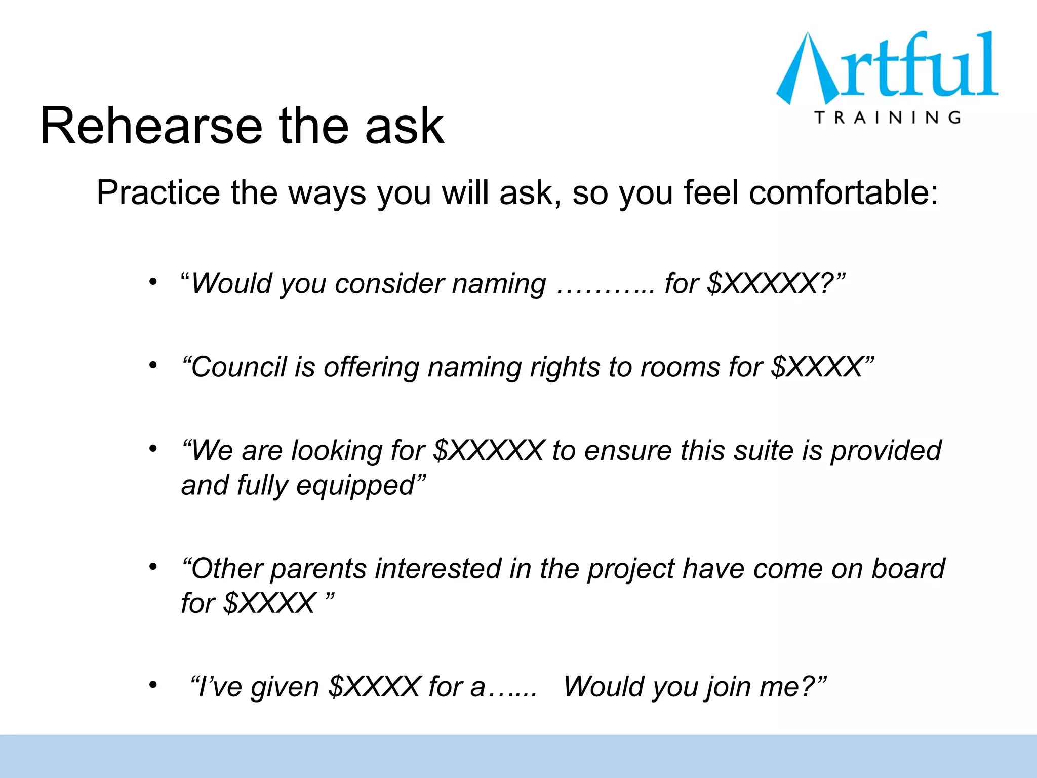 Rehearse the ask
  Practice the ways you will ask, so you feel comfortable:

     • “Would you consider naming ……….. for $XXXXX?”

     • “Council is offering naming rights to rooms for $XXXX”

     • “We are looking for $XXXXX to ensure this suite is provided
       and fully equipped”

     • “Other parents interested in the project have come on board
       for $XXXX ”

     •   “I’ve given $XXXX for a…... Would you join me?”
 