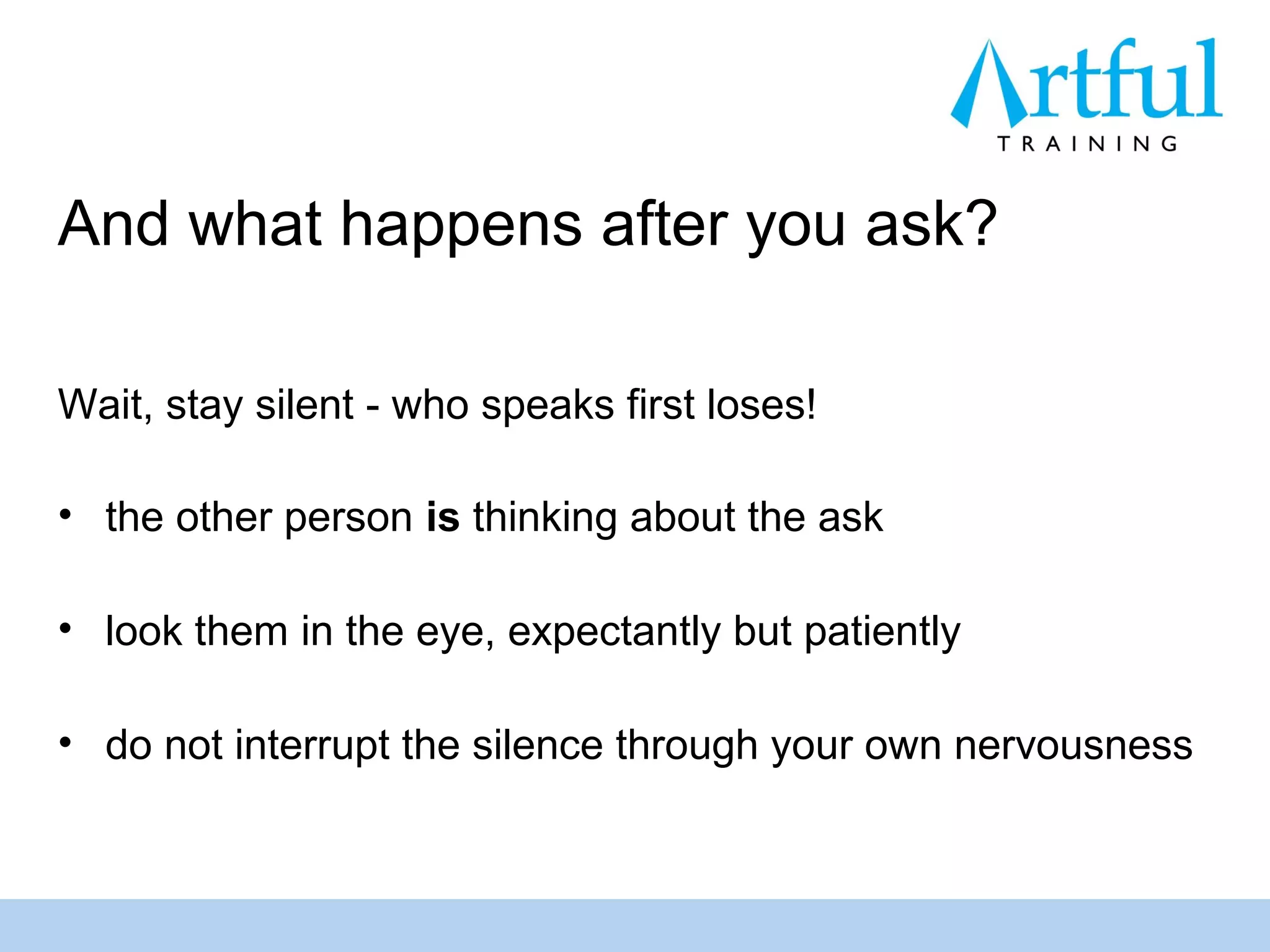 And what happens after you ask?

Wait, stay silent - who speaks first loses!

• the other person is thinking about the ask

• look them in the eye, expectantly but patiently

• do not interrupt the silence through your own nervousness
 
