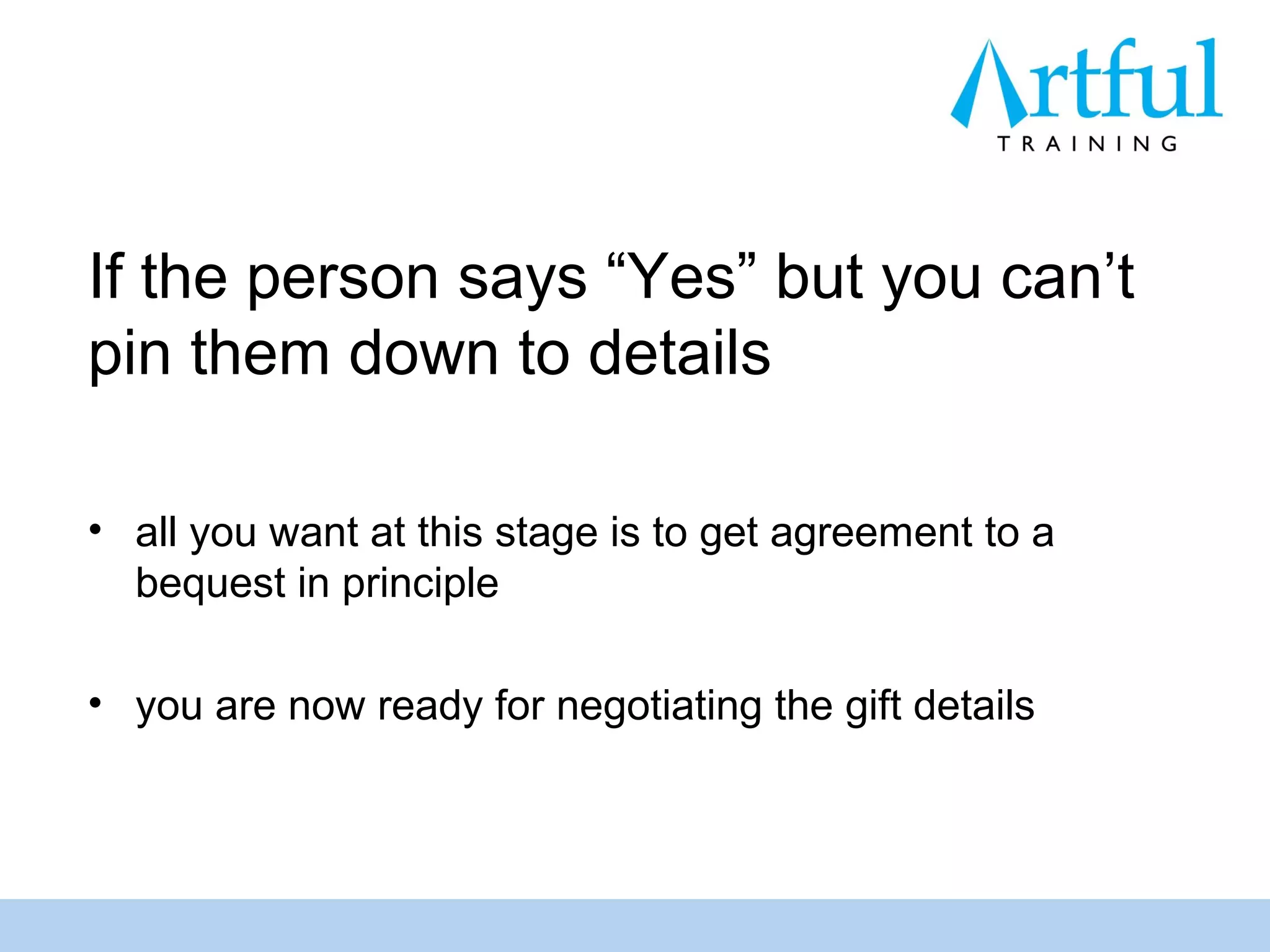 If the person says “Yes” but you can’t
pin them down to details

• all you want at this stage is to get agreement to a
  bequest in principle

• you are now ready for negotiating the gift details
 