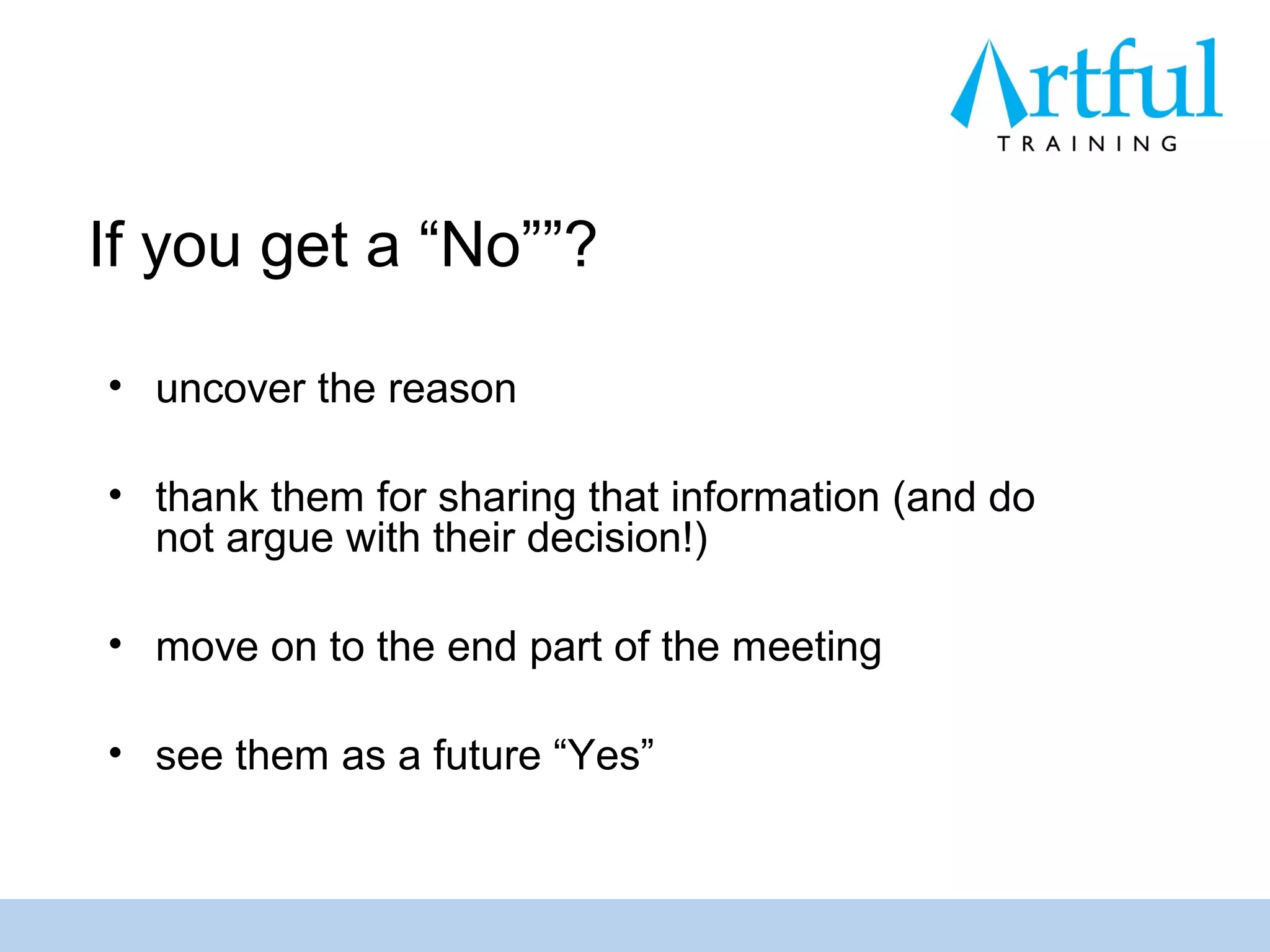 If you get a “No””?

• uncover the reason

• thank them for sharing that information (and do
  not argue with their decision!)

• move on to the end part of the meeting

• see them as a future “Yes”
 