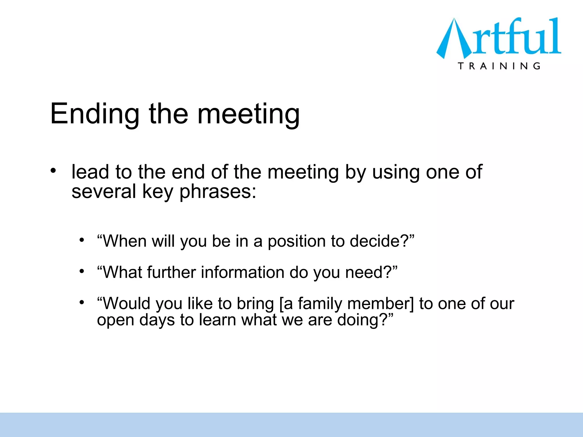 Ending the meeting
• lead to the end of the meeting by using one of
  several key phrases:

   • “When will you be in a position to decide?”
   • “What further information do you need?”
   • “Would you like to bring [a family member] to one of our
     open days to learn what we are doing?”
 