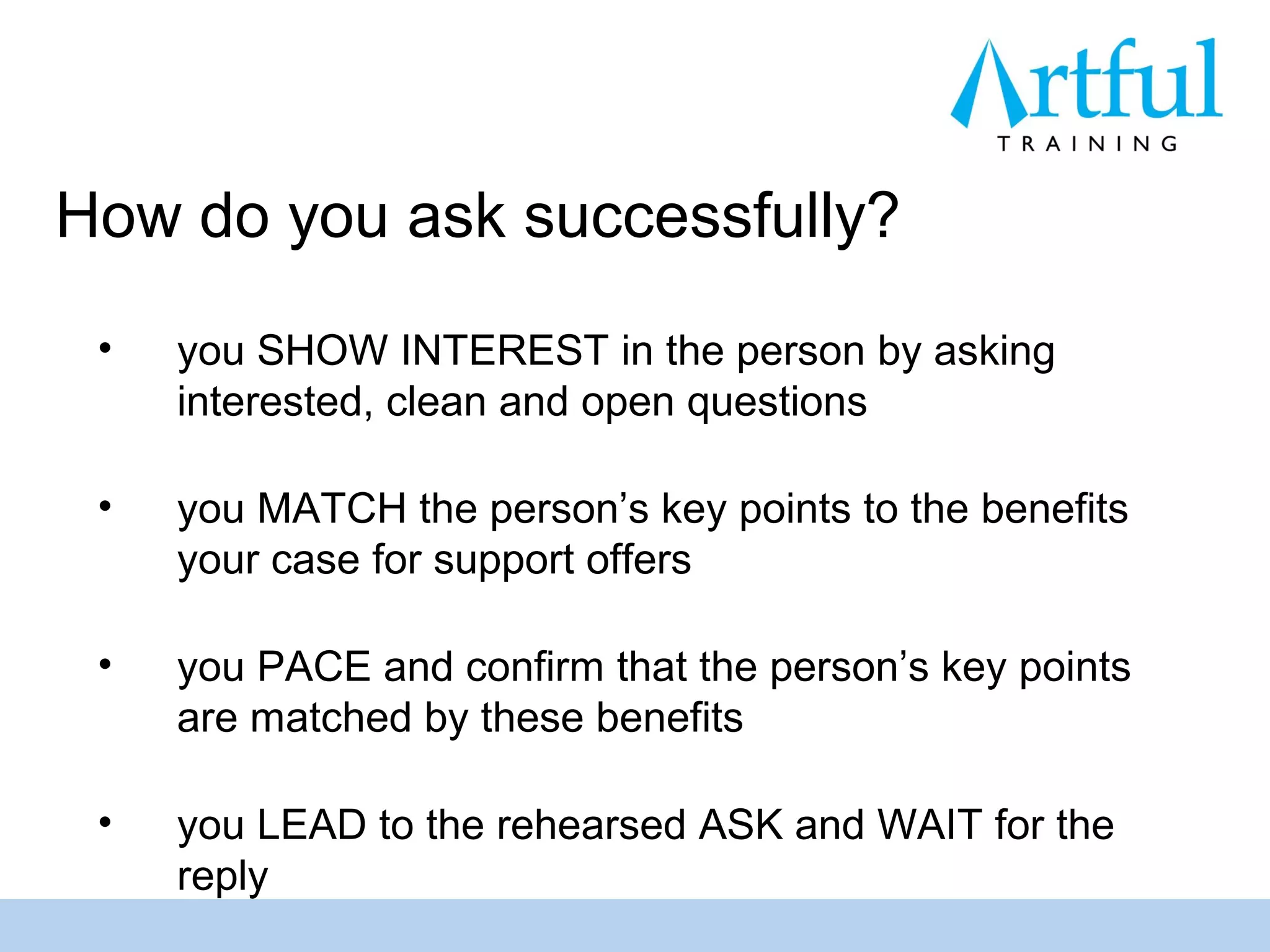How do you ask successfully?
 •   you SHOW INTEREST in the person by asking
     interested, clean and open questions

 •   you MATCH the person’s key points to the benefits
     your case for support offers

 •   you PACE and confirm that the person’s key points
     are matched by these benefits

 •   you LEAD to the rehearsed ASK and WAIT for the
     reply
 