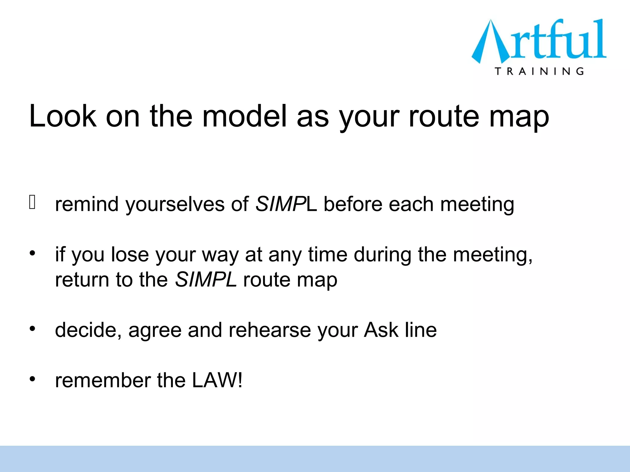Look on the model as your route map

 remind yourselves of SIMPL before each meeting

• if you lose your way at any time during the meeting,
  return to the SIMPL route map

• decide, agree and rehearse your Ask line

• remember the LAW!
 
